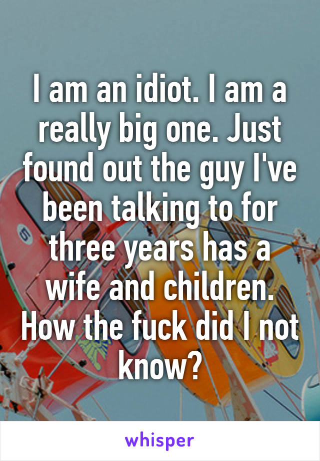 I am an idiot. I am a really big one. Just found out the guy I've been talking to for three years has a wife and children. How the fuck did I not know?