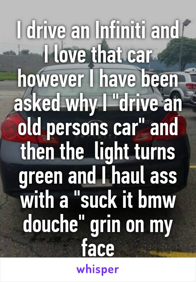 I drive an Infiniti and I love that car however I have been asked why I "drive an old persons car" and then the  light turns green and I haul ass with a "suck it bmw douche" grin on my face