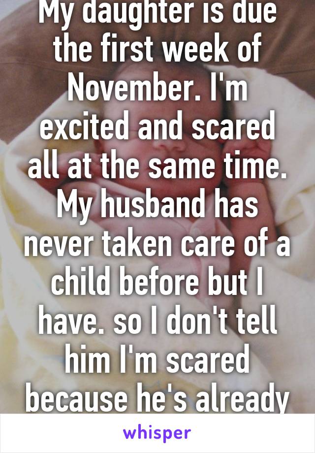 My daughter is due the first week of November. I'm excited and scared all at the same time. My husband has never taken care of a child before but I have. so I don't tell him I'm scared because he's already freaking out...