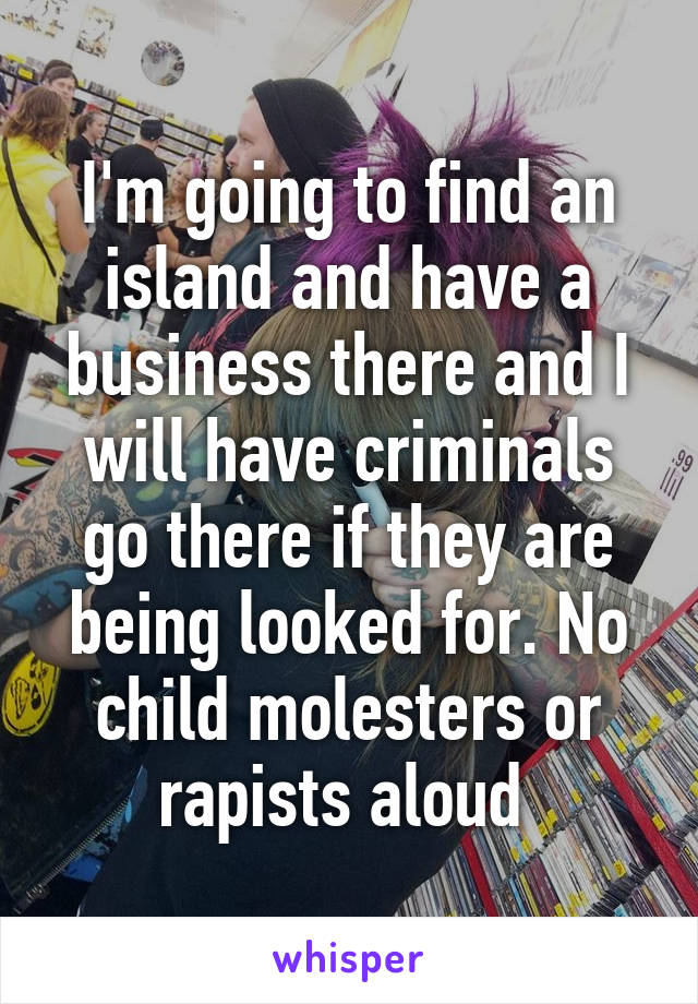 I'm going to find an island and have a business there and I will have criminals go there if they are being looked for. No child molesters or rapists aloud 