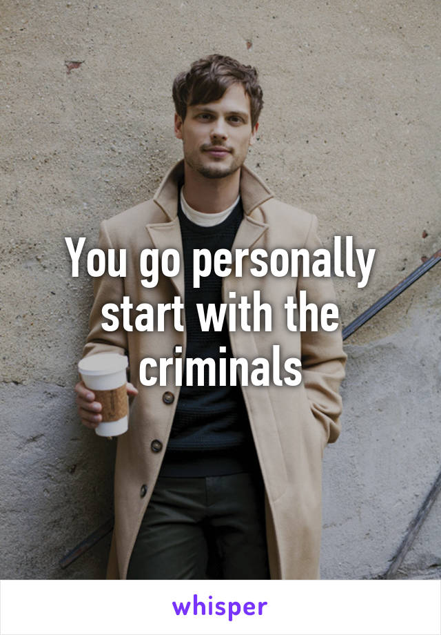 You go personally start with the criminals