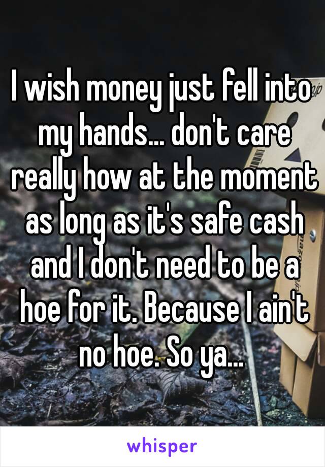 I wish money just fell into my hands... don't care really how at the moment as long as it's safe cash and I don't need to be a hoe for it. Because I ain't no hoe. So ya... 