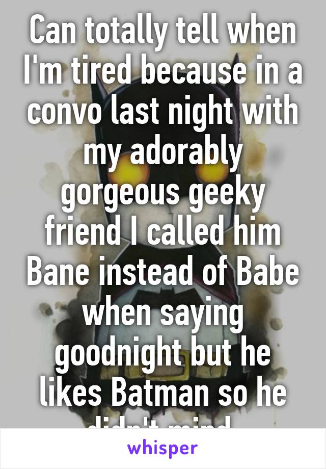 Can totally tell when I'm tired because in a convo last night with my adorably gorgeous geeky friend I called him Bane instead of Babe when saying goodnight but he likes Batman so he didn't mind 