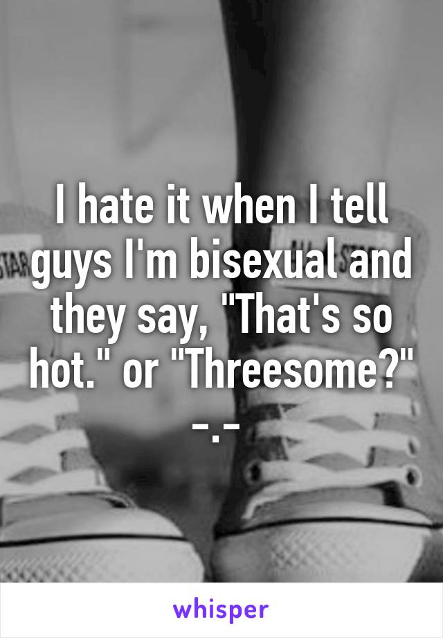 I hate it when I tell guys I'm bisexual and they say, "That's so hot." or "Threesome?" -.- 