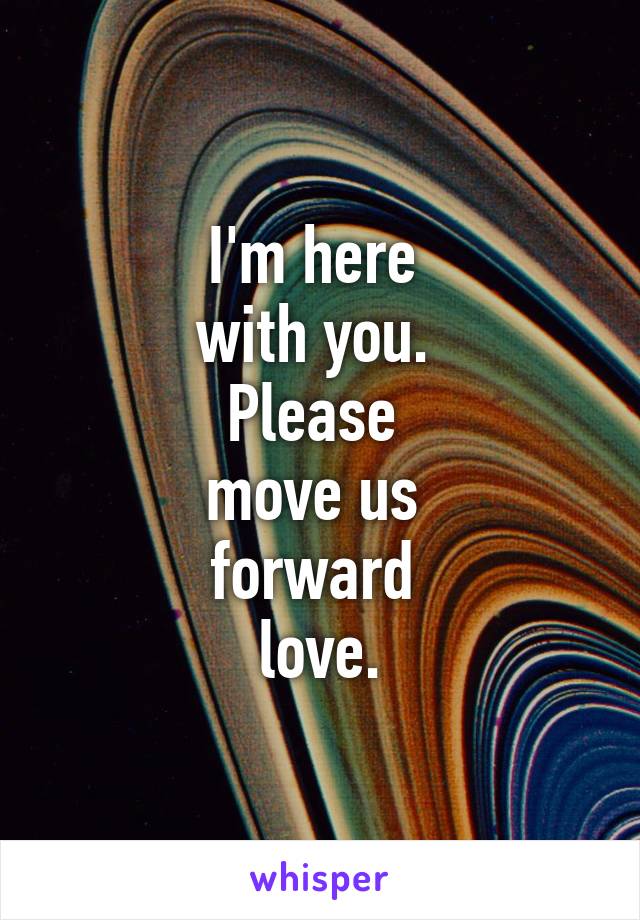 I'm here 
with you. 
Please 
move us 
forward 
love.