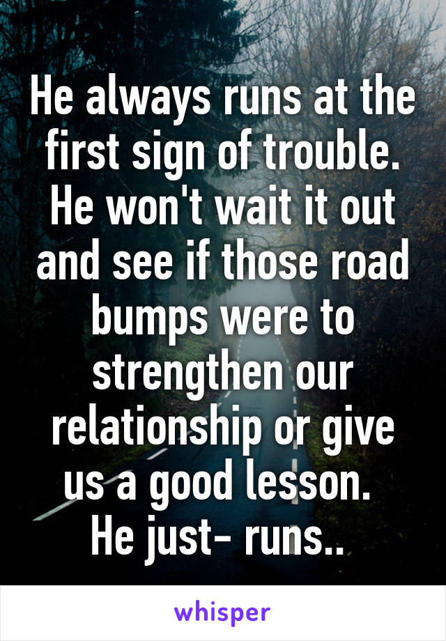 He always runs at the first sign of trouble.
He won't wait it out and see if those road bumps were to strengthen our relationship or give us a good lesson. 
He just- runs.. 