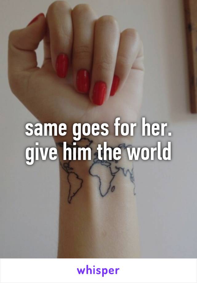 same goes for her. give him the world