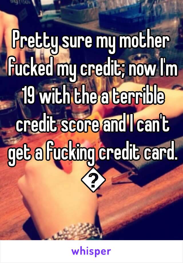 Pretty sure my mother fucked my credit; now I'm 19 with the a terrible credit score and I can't get a fucking credit card. 😣