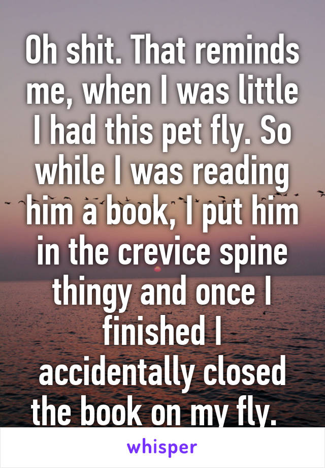 Oh shit. That reminds me, when I was little I had this pet fly. So while I was reading him a book, I put him in the crevice spine thingy and once I finished I accidentally closed the book on my fly.  
