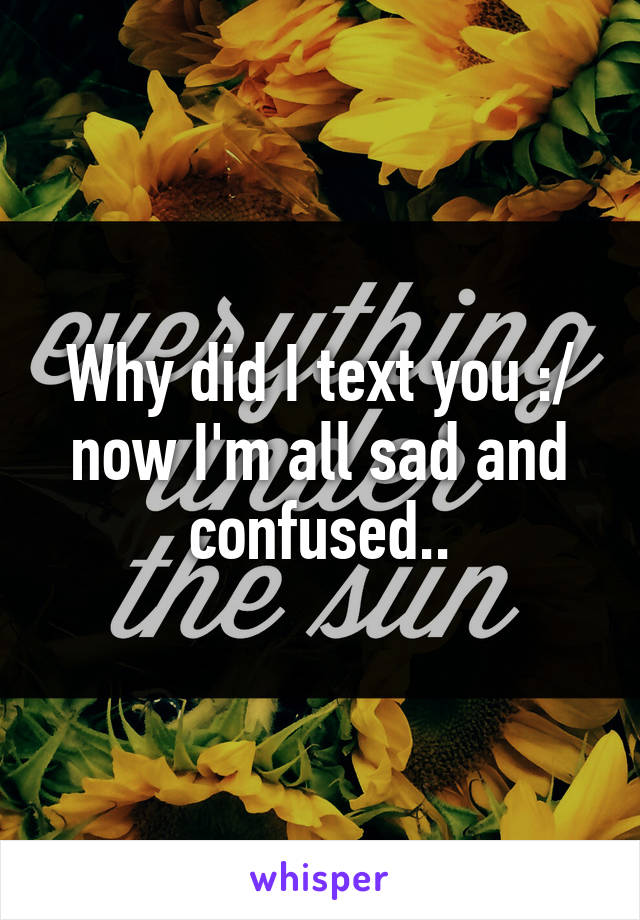 Why did I text you :/ now I'm all sad and confused..