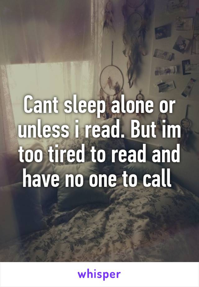 Cant sleep alone or unless i read. But im too tired to read and have no one to call 