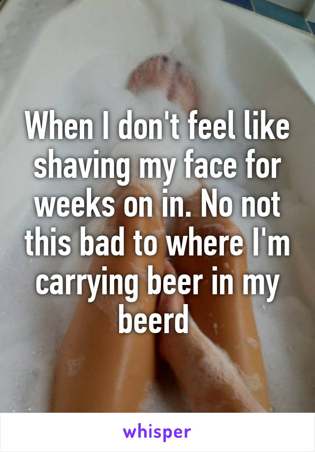 When I don't feel like shaving my face for weeks on in. No not this bad to where I'm carrying beer in my beerd 