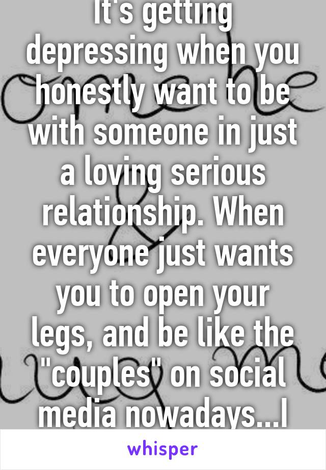 It's getting depressing when you honestly want to be with someone in just a loving serious relationship. When everyone just wants you to open your legs, and be like the "couples" on social media nowadays...I won't find anyone...