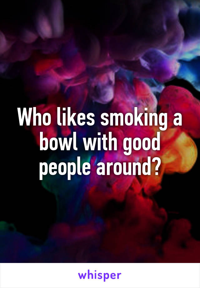 Who likes smoking a bowl with good people around?