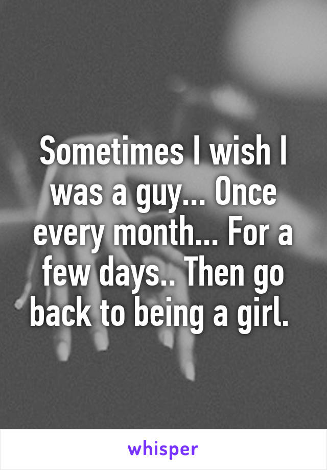Sometimes I wish I was a guy... Once every month... For a few days.. Then go back to being a girl. 