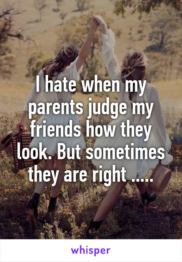 I hate when my parents judge my friends how they look. But sometimes they are right .....