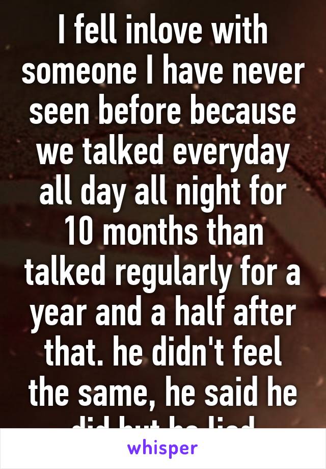 I fell inlove with someone I have never seen before because we talked everyday all day all night for 10 months than talked regularly for a year and a half after that. he didn't feel the same, he said he did but he lied