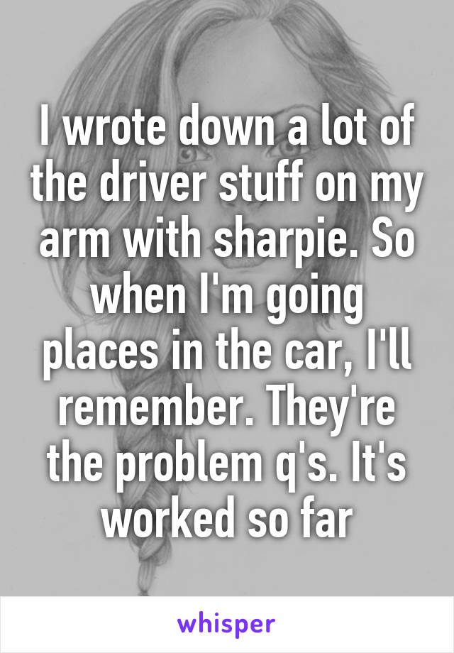 I wrote down a lot of the driver stuff on my arm with sharpie. So when I'm going places in the car, I'll remember. They're the problem q's. It's worked so far