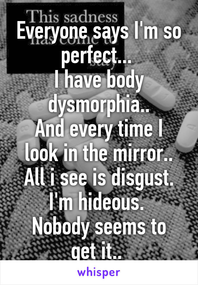Everyone says I'm so perfect... 
I have body dysmorphia..
And every time I look in the mirror.. All i see is disgust.
I'm hideous. 
Nobody seems to get it.. 