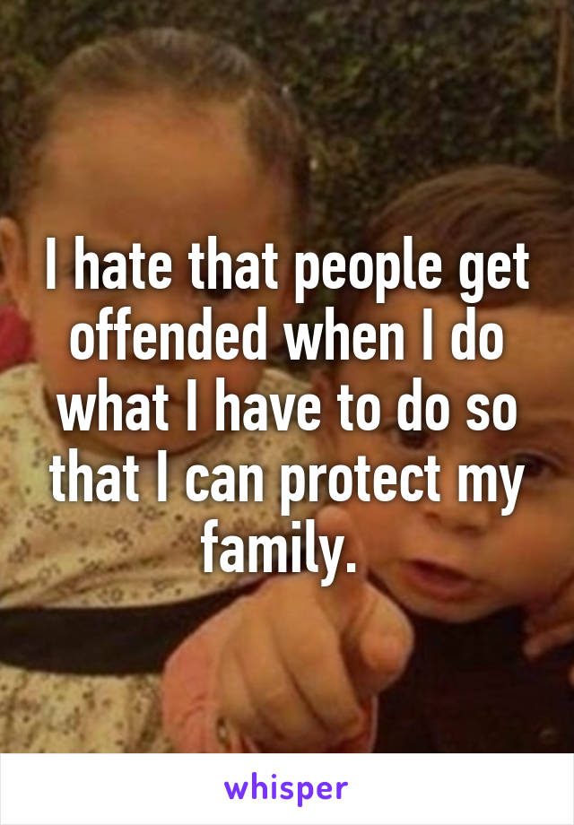 I hate that people get offended when I do what I have to do so that I can protect my family. 