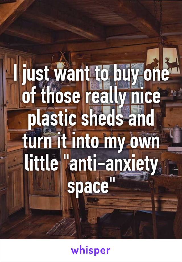 I just want to buy one of those really nice plastic sheds and turn it into my own little "anti-anxiety space"
