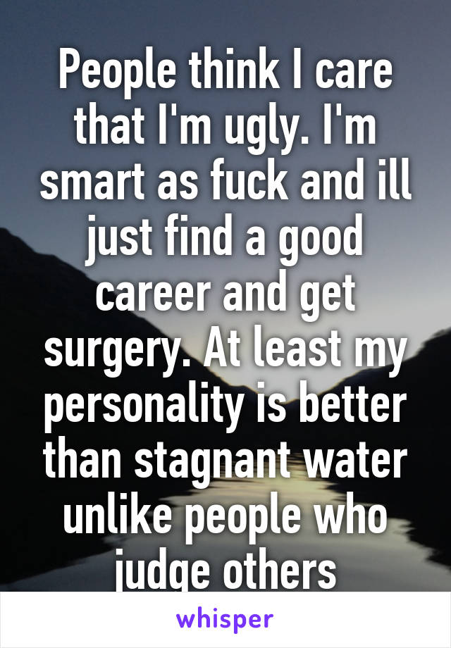 People think I care that I'm ugly. I'm smart as fuck and ill just find a good career and get surgery. At least my personality is better than stagnant water unlike people who judge others
