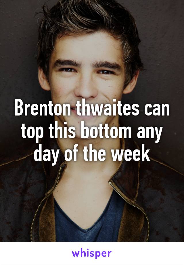 Brenton thwaites can top this bottom any day of the week