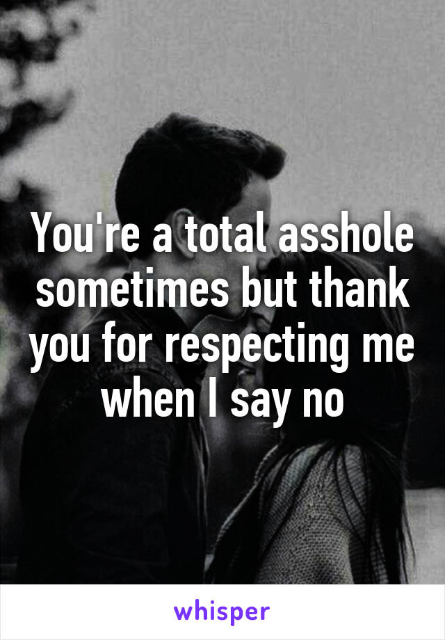 You're a total asshole sometimes but thank you for respecting me when I say no