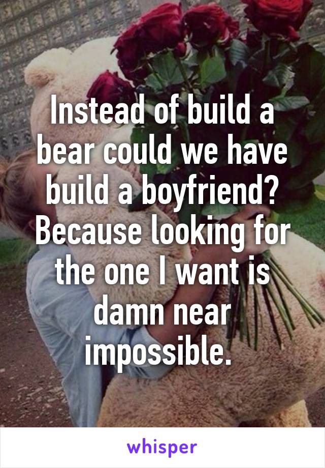 Instead of build a bear could we have build a boyfriend? Because looking for the one I want is damn near impossible. 