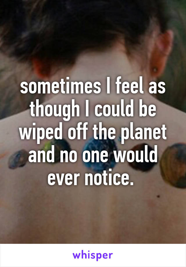 sometimes I feel as though I could be wiped off the planet and no one would ever notice. 