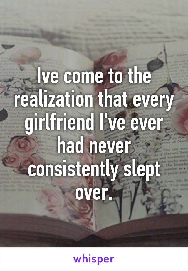Ive come to the realization that every girlfriend I've ever had never consistently slept over.
