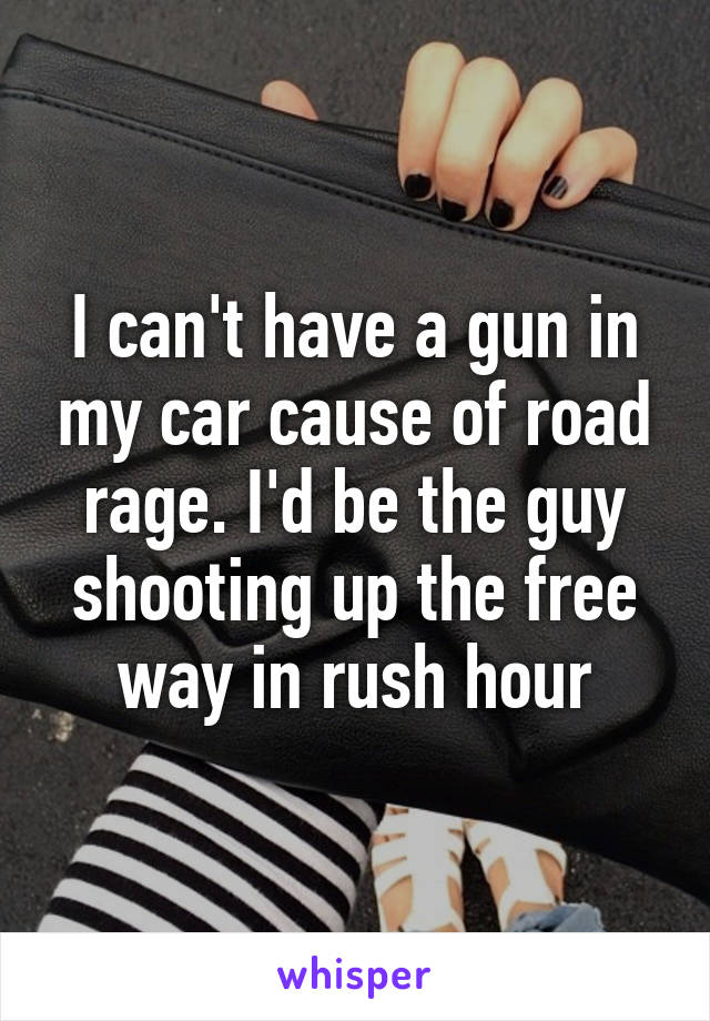 I can't have a gun in my car cause of road rage. I'd be the guy shooting up the free way in rush hour