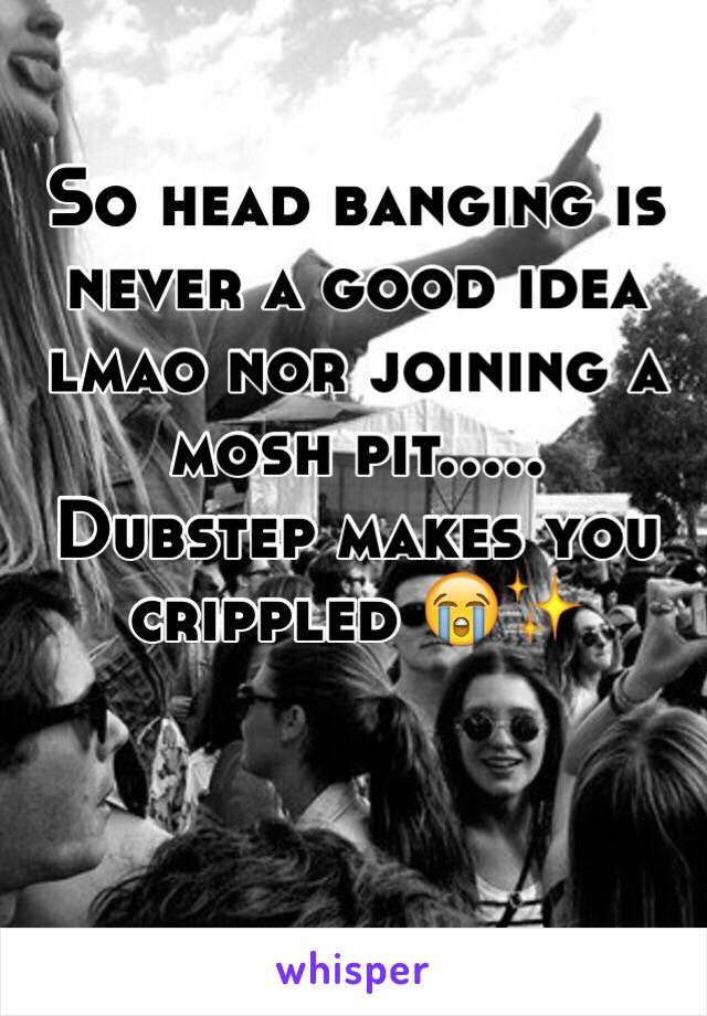So head banging is never a good idea lmao nor joining a mosh pit..... 
Dubstep makes you crippled 😭✨