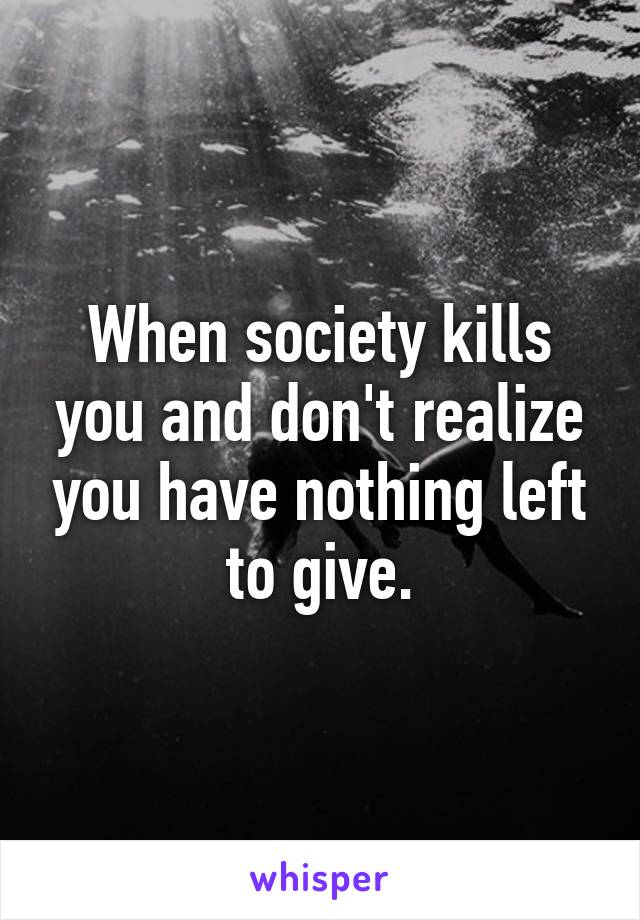 When society kills you and don't realize you have nothing left to give.