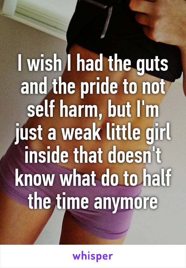 I wish I had the guts and the pride to not self harm, but I'm just a weak little girl inside that doesn't know what do to half the time anymore