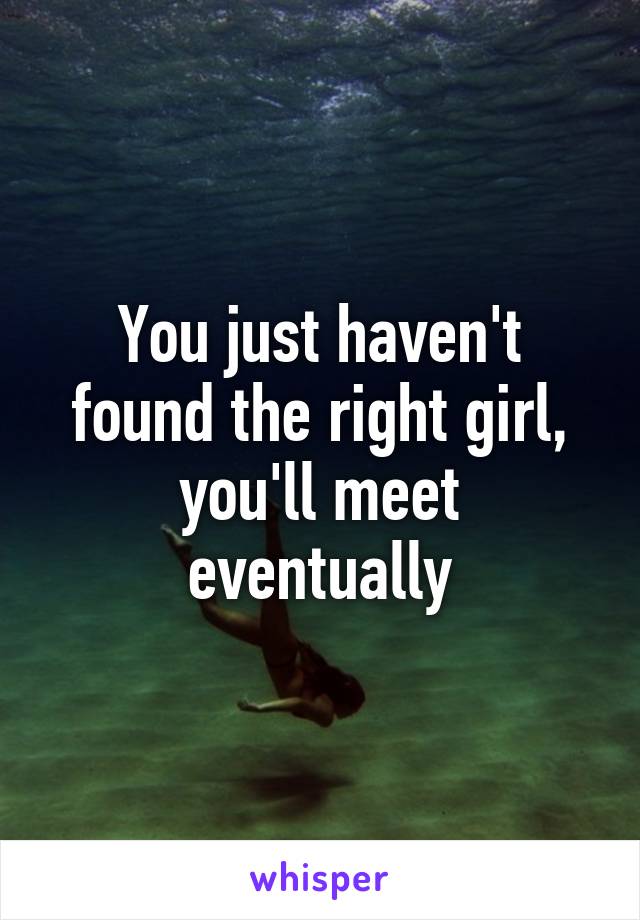 You just haven't found the right girl, you'll meet eventually