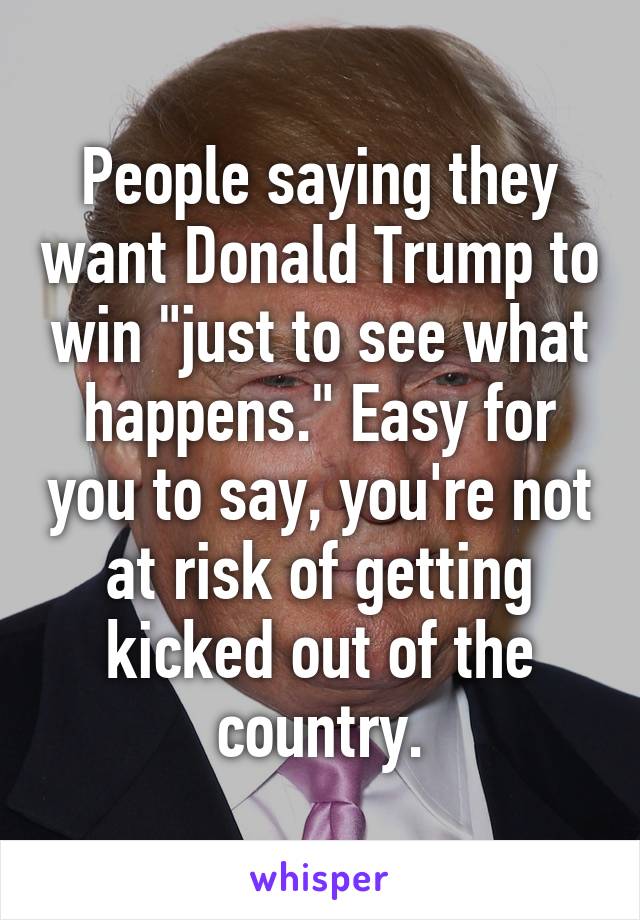 People saying they want Donald Trump to win "just to see what happens." Easy for you to say, you're not at risk of getting kicked out of the country.