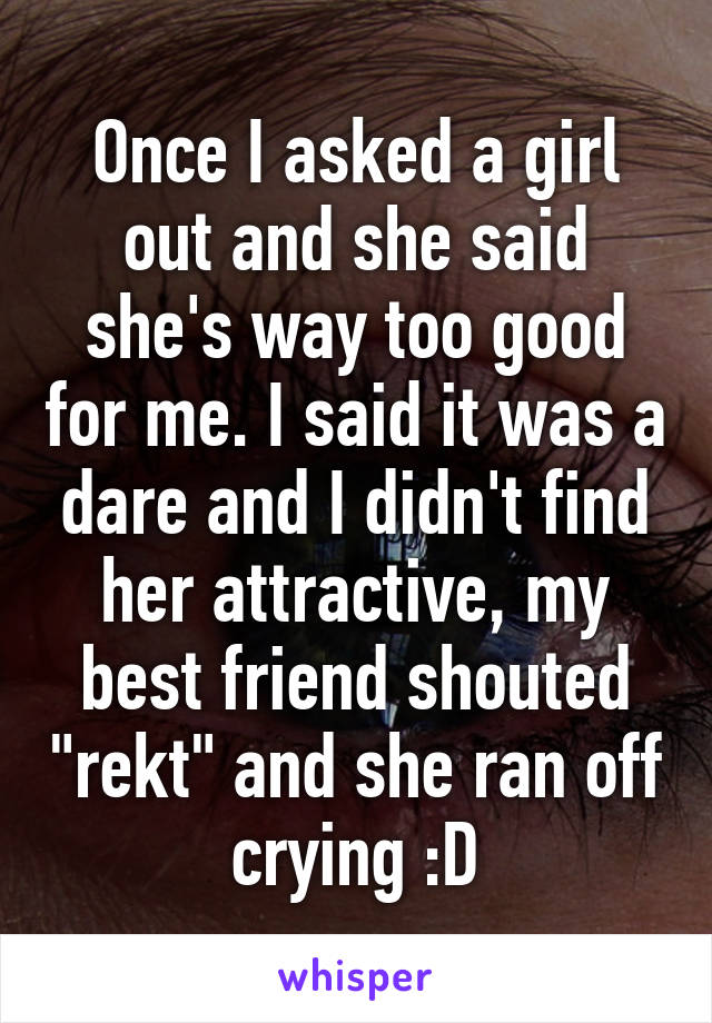 Once I asked a girl out and she said she's way too good for me. I said it was a dare and I didn't find her attractive, my best friend shouted "rekt" and she ran off crying :D