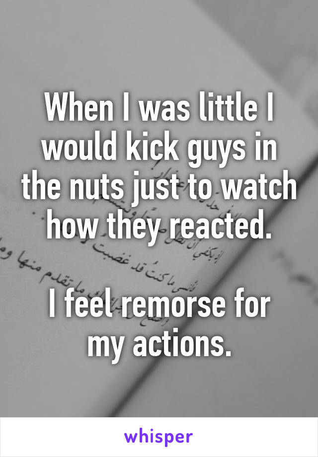 When I was little I would kick guys in the nuts just to watch how they reacted.

I feel remorse for my actions.