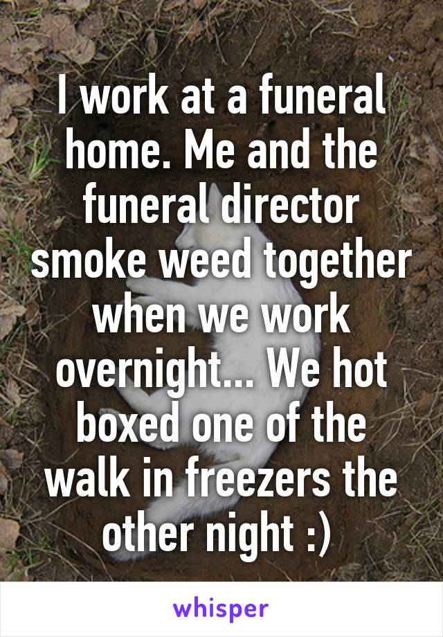 I work at a funeral home. Me and the funeral director smoke weed together when we work overnight... We hot boxed one of the walk in freezers the other night :) 