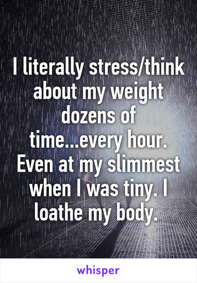 I literally stress/think about my weight dozens of time...every hour. Even at my slimmest when I was tiny. I loathe my body. 