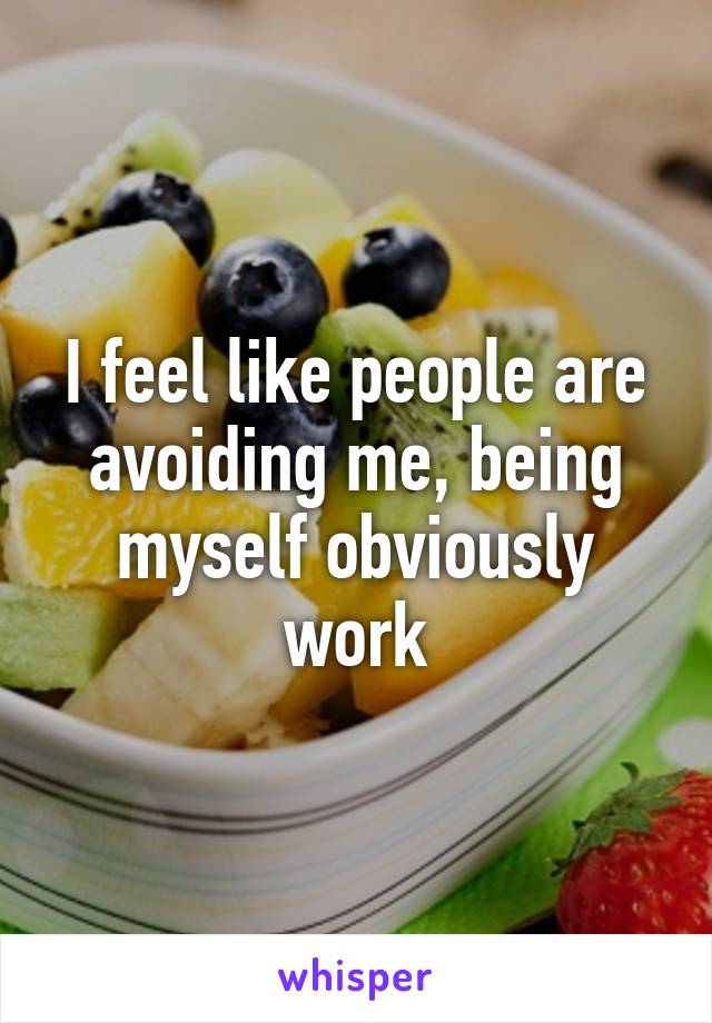 I feel like people are avoiding me, being myself obviously work