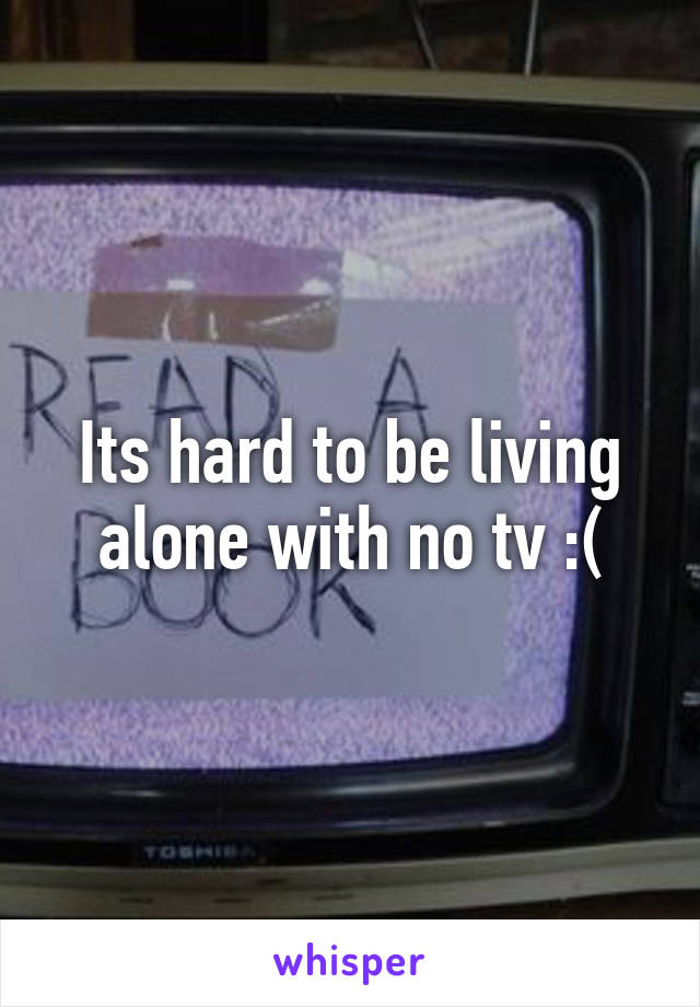 Its hard to be living alone with no tv :(
