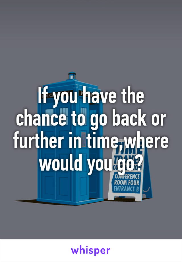 If you have the chance to go back or further in time,where would you go?