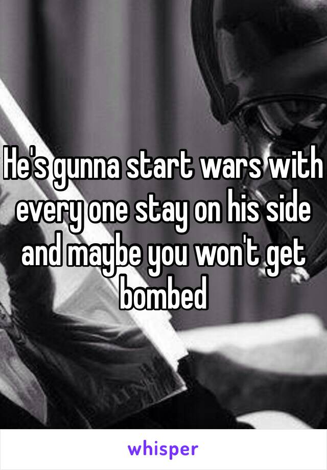He's gunna start wars with every one stay on his side and maybe you won't get bombed 