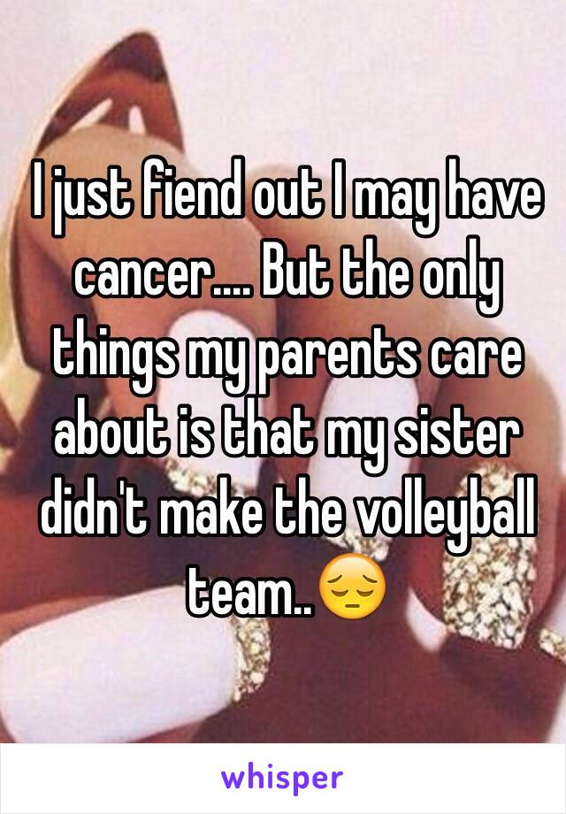 I just fiend out I may have cancer.... But the only things my parents care about is that my sister didn't make the volleyball team..😔 