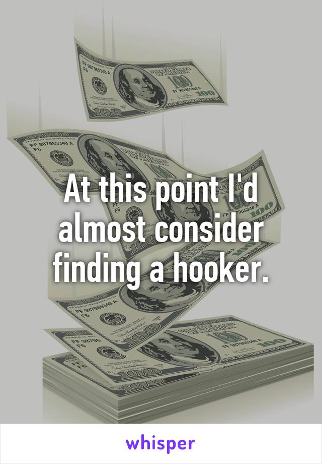 At this point I'd almost consider finding a hooker.