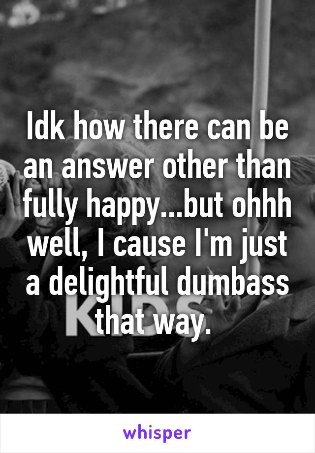 Idk how there can be an answer other than fully happy...but ohhh well, I cause I'm just a delightful dumbass that way. 