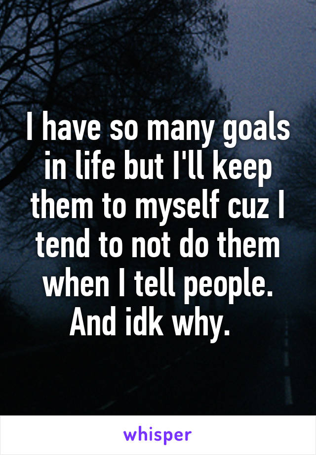 I have so many goals in life but I'll keep them to myself cuz I tend to not do them when I tell people. And idk why.  