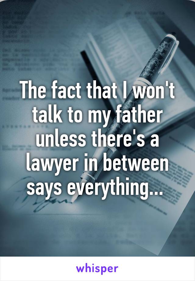 The fact that I won't talk to my father unless there's a lawyer in between says everything... 